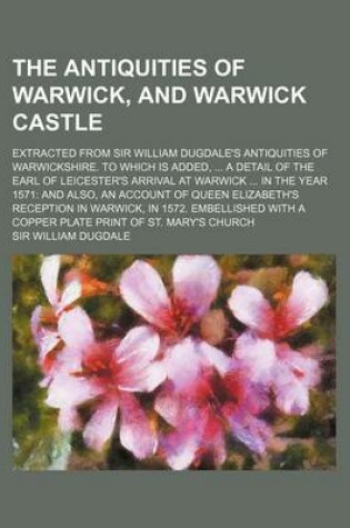 Cover of The Antiquities of Warwick, and Warwick Castle; Extracted from Sir William Dugdale's Antiquities of Warwickshire. to Which Is Added, a Detail of the Earl of Leicester's Arrival at Warwick in the Year 1571 and Also, an Account of Queen Elizabeth's Recept