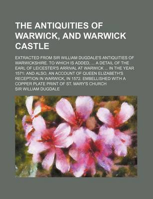 Book cover for The Antiquities of Warwick, and Warwick Castle; Extracted from Sir William Dugdale's Antiquities of Warwickshire. to Which Is Added, a Detail of the Earl of Leicester's Arrival at Warwick in the Year 1571 and Also, an Account of Queen Elizabeth's Recept