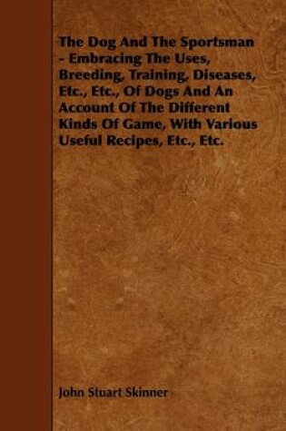 Cover of The Dog And The Sportsman - Embracing The Uses, Breeding, Training, Diseases, Etc., Etc., Of Dogs And An Account Of The Different Kinds Of Game, With Various Useful Recipes, Etc., Etc.