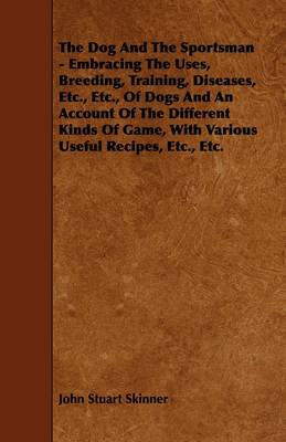 Book cover for The Dog And The Sportsman - Embracing The Uses, Breeding, Training, Diseases, Etc., Etc., Of Dogs And An Account Of The Different Kinds Of Game, With Various Useful Recipes, Etc., Etc.