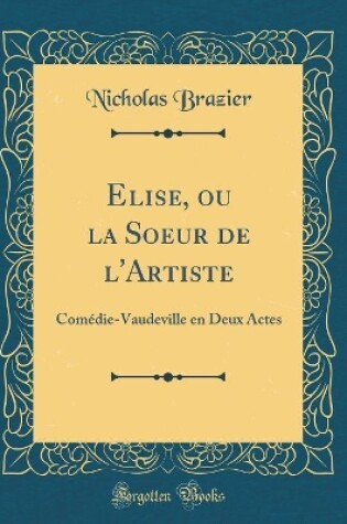 Cover of Elise, ou la Soeur de l'Artiste: Comédie-Vaudeville en Deux Actes (Classic Reprint)