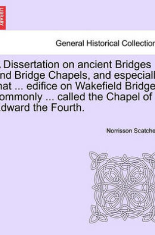 Cover of A Dissertation on Ancient Bridges and Bridge Chapels, and Especially That ... Edifice on Wakefield Bridge, Commonly ... Called the Chapel of Edward the Fourth.