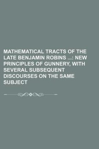 Cover of Mathematical Tracts of the Late Benjamin Robins (Volume 1); New Principles of Gunnery, with Several Subsequent Discourses on the Same Subject