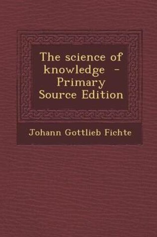 Cover of The Science of Knowledge - Primary Source Edition