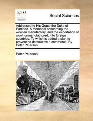 Book cover for Addressed to His Grace the Duke of Portland. A memorial concerning the woollen manufactory, and the exportation of wool, unmanufactured, into foreign countries. To which is added a plan to prevent so destructive a commerce. By Peter Peterson.