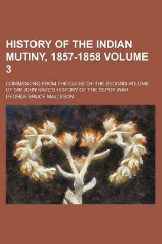 Cover of History of the Indian Mutiny, 1857-1858 Volume 3; Commencing from the Close of the Second Volume of Sir John Kaye's History of the Sepoy War