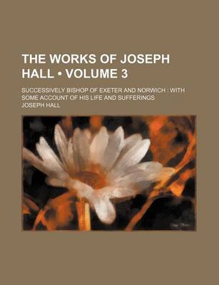 Book cover for The Works of Joseph Hall (Volume 3); Successively Bishop of Exeter and Norwich with Some Account of His Life and Sufferings