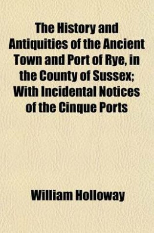 Cover of The History and Antiquities of the Ancient Town and Port of Rye, in the County of Sussex; With Incidental Notices of the Cinque Ports