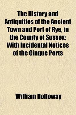 Book cover for The History and Antiquities of the Ancient Town and Port of Rye, in the County of Sussex; With Incidental Notices of the Cinque Ports