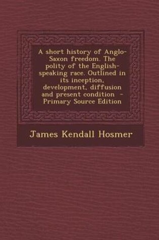 Cover of A Short History of Anglo-Saxon Freedom. the Polity of the English-Speaking Race. Outlined in Its Inception, Development, Diffusion and Present Condition - Primary Source Edition