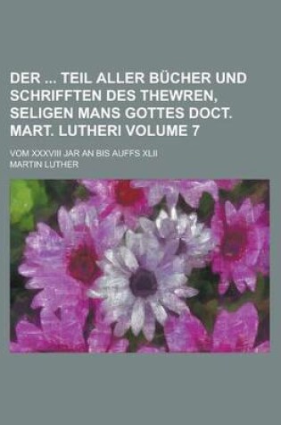 Cover of Der Teil Aller Bucher Und Schrifften Des Thewren, Seligen Mans Gottes Doct. Mart. Lutheri; Vom XXXVIII Jar an Bis Auffs XLII Volume 7