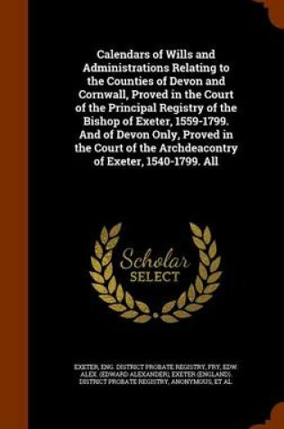 Cover of Calendars of Wills and Administrations Relating to the Counties of Devon and Cornwall, Proved in the Court of the Principal Registry of the Bishop of Exeter, 1559-1799. and of Devon Only, Proved in the Court of the Archdeacontry of Exeter, 1540-1799. All