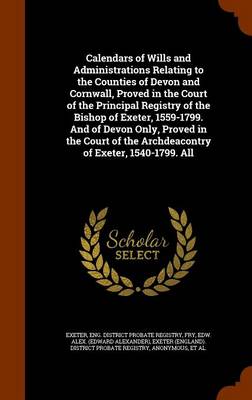 Book cover for Calendars of Wills and Administrations Relating to the Counties of Devon and Cornwall, Proved in the Court of the Principal Registry of the Bishop of Exeter, 1559-1799. and of Devon Only, Proved in the Court of the Archdeacontry of Exeter, 1540-1799. All