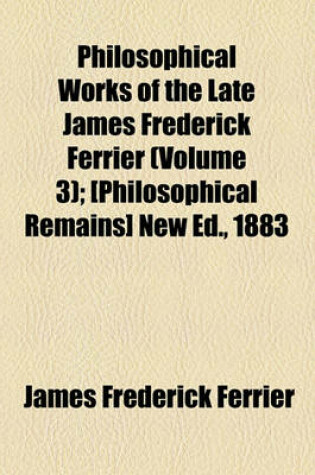 Cover of Philosophical Works of the Late James Frederick Ferrier (Volume 3); [Philosophical Remains] New Ed., 1883