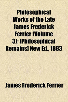 Book cover for Philosophical Works of the Late James Frederick Ferrier (Volume 3); [Philosophical Remains] New Ed., 1883