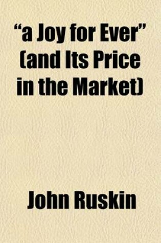 Cover of "A Joy for Ever" (and Its Price in the Market); Being the Substance (with Additions) of Two Lectures on the Political Economy of Art, Delivered at Manchester, July 10th and 13th, 1857