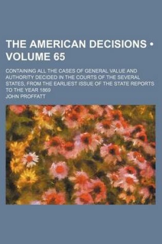 Cover of The American Decisions (Volume 65); Containing All the Cases of General Value and Authority Decided in the Courts of the Several States, from the Earliest Issue of the State Reports to the Year 1869
