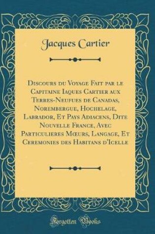 Cover of Discours Du Voyage Fait Par Le Capitaine Iaques Cartier Aux Terres-Neufues de Canadas, Norembergue, Hochelage, Labrador, Et Pays Adiacens, Dite Nouvelle France, Avec Particulieres Moeurs, Langage, Et Ceremonies Des Habitans d'Icelle (Classic Reprint)