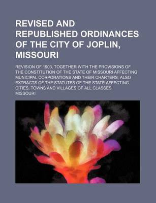 Book cover for Revised and Republished Ordinances of the City of Joplin, Missouri; Revision of 1903, Together with the Provisions of the Constitution of the State of Missouri Affecting Municipal Corporations and Their Charters, Also Extracts of the Statutes of the State