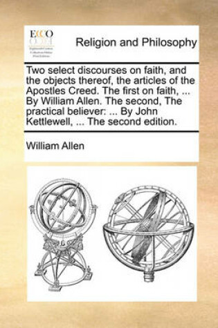 Cover of The Two Select Discourses on Faith, and the Objects Thereof Articles of the Apostles Creed. the First on Faith, ... by William Allen. the Second