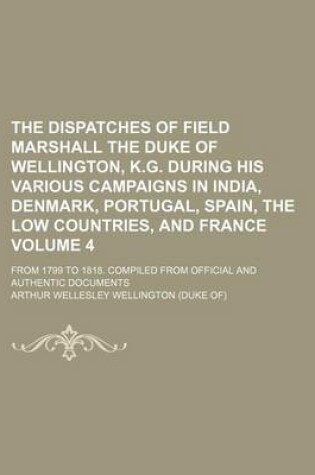 Cover of The Dispatches of Field Marshall the Duke of Wellington, K.G. During His Various Campaigns in India, Denmark, Portugal, Spain, the Low Countries, and France Volume 4; From 1799 to 1818. Compiled from Official and Authentic Documents