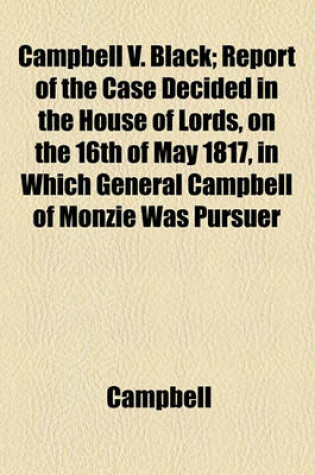 Cover of Campbell V. Black; Report of the Case Decided in the House of Lords, on the 16th of May 1817, in Which General Campbell of Monzie Was Pursuer