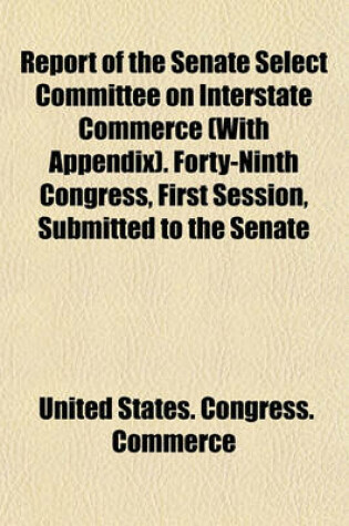 Cover of Report of the Senate Select Committee on Interstate Commerce (with Appendix). Forty-Ninth Congress, First Session, Submitted to the Senate
