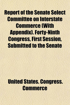 Book cover for Report of the Senate Select Committee on Interstate Commerce (with Appendix). Forty-Ninth Congress, First Session, Submitted to the Senate