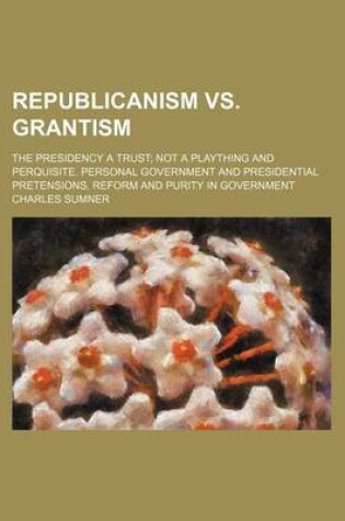 Cover of Republicanism vs. Grantism; The Presidency a Trust Not a Plaything and Perquisite. Personal Government and Presidential Pretensions. Reform and Purity in Government