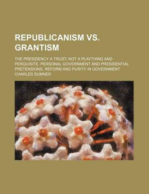 Book cover for Republicanism vs. Grantism; The Presidency a Trust Not a Plaything and Perquisite. Personal Government and Presidential Pretensions. Reform and Purity in Government