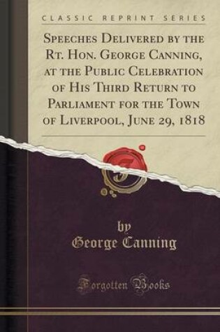 Cover of Speeches Delivered by the Rt. Hon. George Canning, at the Public Celebration of His Third Return to Parliament for the Town of Liverpool, June 29, 1818 (Classic Reprint)