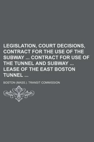 Cover of Legislation, Court Decisions, Contract for the Use of the Subway Contract for Use of the Tunnel and Subway Lease of the East Boston Tunnel