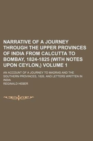 Cover of Narrative of a Journey Through the Upper Provinces of India from Calcutta to Bombay, 1824-1825 (with Notes Upon Ceylon, ) Volume 1; An Account of a Journey to Madras and the Southern Provinces, 1826, and Letters Written in India