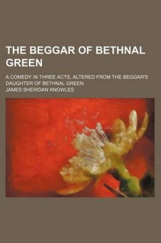 Cover of The Beggar of Bethnal Green; A Comedy in Three Acts, Altered from the Beggar's Daughter of Bethnal Green