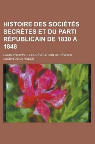 Cover of Histoire Des Societes Secretes Et Du Parti Republicain de 1830 a 1848; Louis-Philippe Et La Revolution de Fevrier