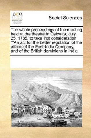 Cover of The Whole Proceedings of the Meeting Held at the Theatre in Calcutta, July 25, 1785, to Take Into Consideration an ACT for the Better Regulation of the Affairs of the East-India Company, and of the British Dominions in India