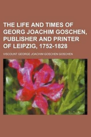 Cover of The Life and Times of Georg Joachim Goschen, Publisher and Printer of Leipzig, 1752-1828 (Volume 2)