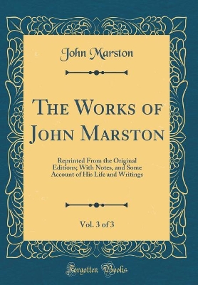 Book cover for The Works of John Marston, Vol. 3 of 3: Reprinted From the Original Editions; With Notes, and Some Account of His Life and Writings (Classic Reprint)
