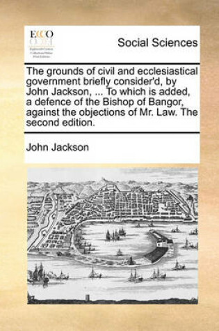 Cover of The Grounds of Civil and Ecclesiastical Government Briefly Consider'd, by John Jackson, ... to Which Is Added, a Defence of the Bishop of Bangor, Against the Objections of Mr. Law. the Second Edition.