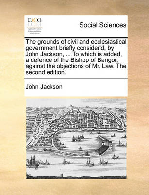 Book cover for The Grounds of Civil and Ecclesiastical Government Briefly Consider'd, by John Jackson, ... to Which Is Added, a Defence of the Bishop of Bangor, Against the Objections of Mr. Law. the Second Edition.