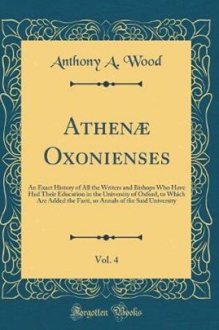 Cover of Athenæ Oxonienses, Vol. 4: An Exact History of All the Writers and Bishops Who Have Had Their Education in the University of Oxford, to Which Are Added the Fasti, or Annals of the Said University (Classic Reprint)