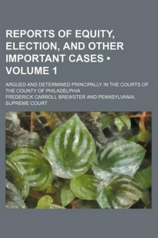 Cover of Reports of Equity, Election, and Other Important Cases (Volume 1); Argued and Determined Principally in the Courts of the County of Philadelphia