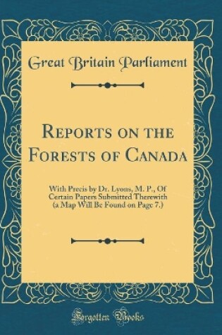 Cover of Reports on the Forests of Canada: With Precis by Dr. Lyons, M. P., Of Certain Papers Submitted Therewith (a Map Will Be Found on Page 7.) (Classic Reprint)