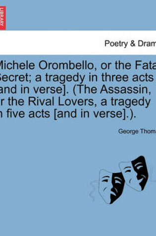 Cover of Michele Orombello, or the Fatal Secret; A Tragedy in Three Acts [And in Verse]. (the Assassin, or the Rival Lovers, a Tragedy in Five Acts [And in Verse].).