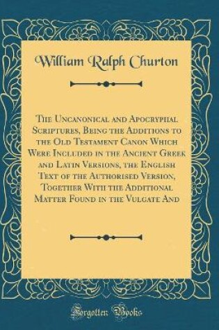 Cover of The Uncanonical and Apocryphal Scriptures, Being the Additions to the Old Testament Canon Which Were Included in the Ancient Greek and Latin Versions, the English Text of the Authorised Version, Together with the Additional Matter Found in the Vulgate and