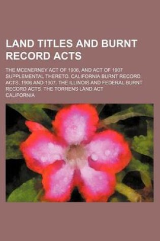 Cover of Land Titles and Burnt Record Acts; The McEnerney Act of 1906, and Act of 1907 Supplemental Thereto. California Burnt Record Acts, 1906 and 1907. the Illinois and Federal Burnt Record Acts. the Torrens Land ACT