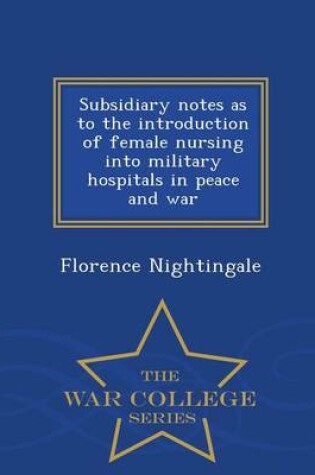 Cover of Subsidiary Notes as to the Introduction of Female Nursing Into Military Hospitals in Peace and War - War College Series