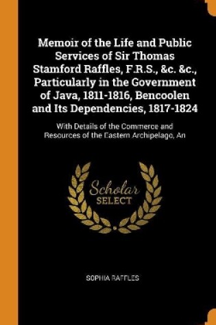 Cover of Memoir of the Life and Public Services of Sir Thomas Stamford Raffles, F.R.S., &c. &c., Particularly in the Government of Java, 1811-1816, Bencoolen and Its Dependencies, 1817-1824