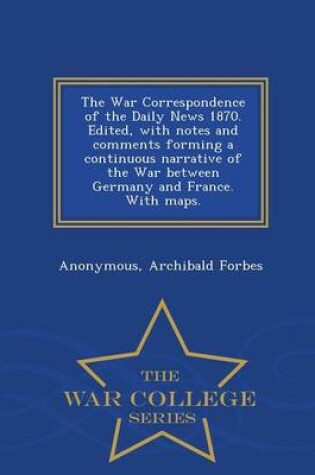 Cover of The War Correspondence of the Daily News 1870. Edited, with Notes and Comments Forming a Continuous Narrative of the War Between Germany and France. with Maps. - War College Series