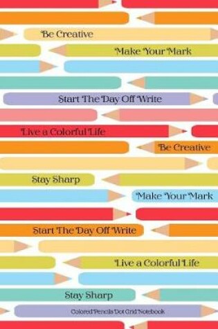 Cover of Colored Pencils Dot Grid Notebook Be Creative Make Your Mark Start The Day Off Write Live A Colorful LIfe Stay Sharp